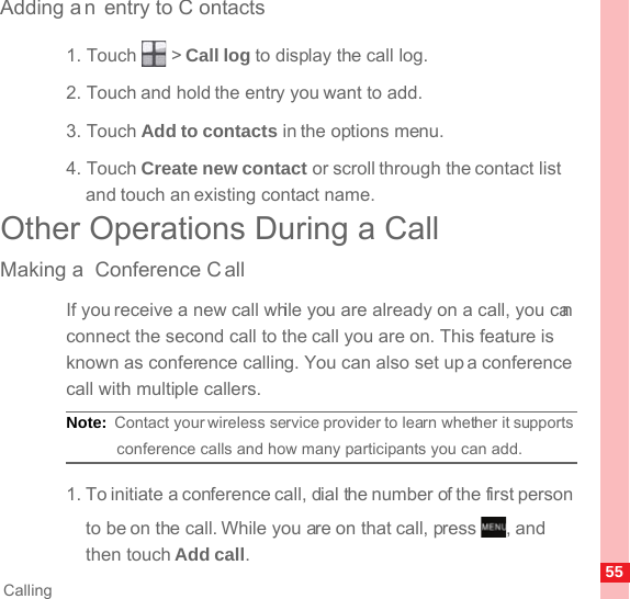 55CallingAdding a n entry to C ontacts1. Touch   &gt; Call log to display the call log.2. Touch and hold the entry you want to add.3. Touch Add to contacts in the options menu.4. Touch Create new contact or scroll through the contact list and touch an existing contact name.Other Operations During a CallMaking a  Conference C allIf you receive a new call while you are already on a call, you can connect the second call to the call you are on. This feature is known as conference calling. You can also set up a conference call with multiple callers.Note:  Contact your wireless service provider to learn whether it supports conference calls and how many participants you can add.1. To initiate a conference call, dial the number of the first person to be on the call. While you are on that call, press  , and then touch Add call.MENUkey