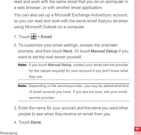 90Messagingread and work with the same email that you do on a computer in a web browser, or with another email application.You can also set up a Microsoft Exchange ActiveSync account, so you can read and work with the same email that you do when using Microsoft Outlook on a computer.1. Touch   &gt; Email. 2. To customize your email settings, answer the onscreen prompts, and then touch Next. Or touch Manual Setup if you want to set the mail server yourself.Note:  If you touch Manual Setup, contact your email service provider for the values required for your account if you don&apos;t know what they are.Note:  Depending on the service provider, you may be asked what kind of email account you have. If you are not sure, ask your email service provider.3. Enter the name for your account and the name you want other people to see when they receive an email from you.4. Touch Done. 