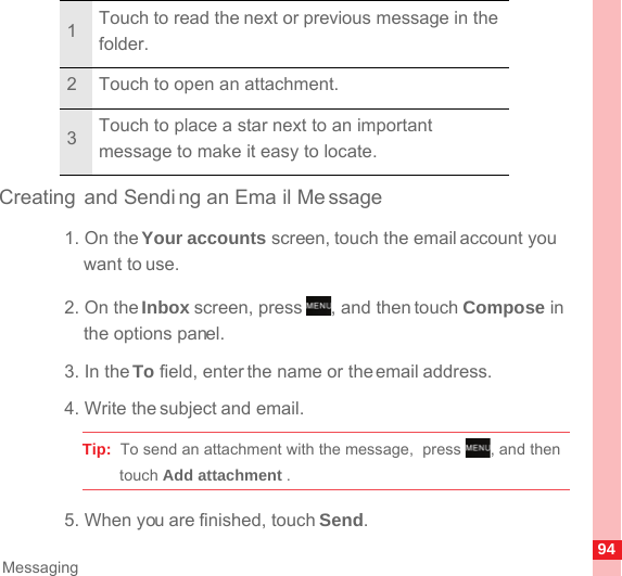 94MessagingCreating and Sendi ng an Ema il Message1. On the Your accounts screen, touch the email account you want to use.2. On the Inbox screen, press  , and then touch Compose in the options panel.3. In the To field, enter the name or the email address.4. Write the subject and email.Tip:  To send an attachment with the message,  press  , and then touch Add attachment . 5. When you are finished, touch Send.1Touch to read the next or previous message in the folder.2 Touch to open an attachment.3Touch to place a star next to an important message to make it easy to locate.MENUkeyMENUkey