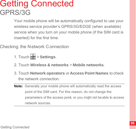 96Getting ConnectedGetting ConnectedGPRS/3GYour mobile phone will be automatically configured to use your wireless service provider’s GPRS/3G/EDGE (when available) service when you turn on your mobile phone (if the SIM card is inserted) for the first time.Checking the N etwork C onnection1. Touch   &gt; Settings.2. Touch Wireless &amp; networks &gt; Mobile networks.3. Touch Network operators or Access Point Names to check the network connection.Note:  Generally your mobile phone will automatically read the access point of the SIM card. For this reason, do not change the parameters of the access point, or you might not be able to access network sources.