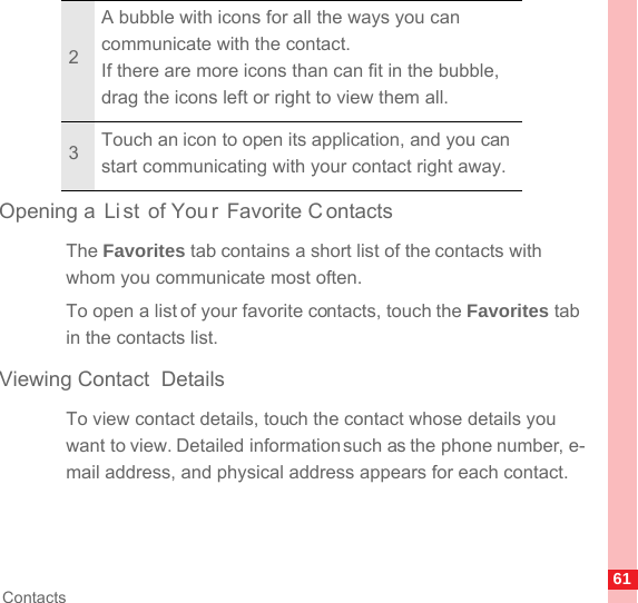 61ContactsOpening a  Li st of You r Favorite C ontactsThe Favorites tab contains a short list of the contacts with whom you communicate most often.To open a list of your favorite contacts, touch the Favorites tab in the contacts list.Viewing Contact  DetailsTo view contact details, touch the contact whose details you want to view. Detailed information such as the phone number, e-mail address, and physical address appears for each contact.2A bubble with icons for all the ways you can communicate with the contact.If there are more icons than can fit in the bubble, drag the icons left or right to view them all.3Touch an icon to open its application, and you can start communicating with your contact right away.