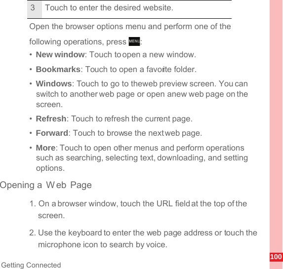 100Getting ConnectedOpen the browser options menu and perform one of the following operations, press  :•  New window: Touch to open a new window.•  Bookmarks: Touch to open a favorite folder.•  Windows: Touch to go to the web preview screen. You can switch to another web page or open a new web page on the screen.•  Refresh: Touch to refresh the current page.•  Forward: Touch to browse the next web page.•  More: Touch to open other menus and perform operations such as searching, selecting text, downloading, and setting options.Opening a  W eb Page1. On a browser window, touch the URL field at the top of the screen.2. Use the keyboard to enter the web page address or touch the microphone icon to search by voice.3 Touch to enter the desired website.MENUkey