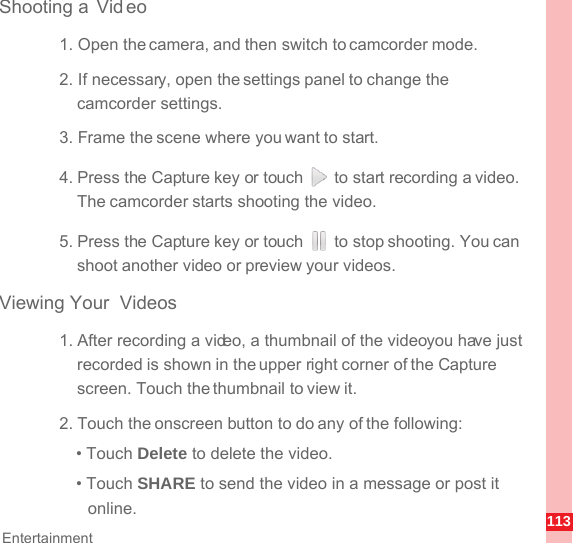 113EntertainmentShooting a  Vid eo1. Open the camera, and then switch to camcorder mode.2. If necessary, open the settings panel to change the camcorder settings.3. Frame the scene where you want to start.4. Press the Capture key or touch   to start recording a video. The camcorder starts shooting the video. 5. Press the Capture key or touch   to stop shooting. You can shoot another video or preview your videos.Viewing Your  Videos1. After recording a video, a thumbnail of the video you have just recorded is shown in the upper right corner of the Capture screen. Touch the thumbnail to view it.2. Touch the onscreen button to do any of the following:• Touch Delete to delete the video.• Touch SHARE to send the video in a message or post it online.