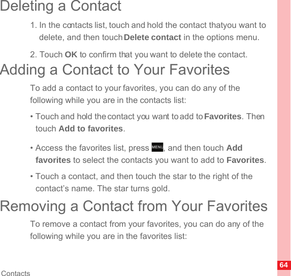 64ContactsDeleting a Contact1. In the contacts list, touch and hold the contact that you want to delete, and then touch Delete contact in the options menu.2. Touch OK to confirm that you want to delete the contact.Adding a Contact to Your FavoritesTo add a contact to your favorites, you can do any of the following while you are in the contacts list:• Touch and hold the contact you want to add to Favorites. Then touch Add to favorites.• Access the favorites list, press  , and then touch Add favorites to select the contacts you want to add to Favorites.• Touch a contact, and then touch the star to the right of the contact’s name. The star turns gold.Removing a Contact from Your FavoritesTo remove a contact from your favorites, you can do any of the following while you are in the favorites list:MENUkey