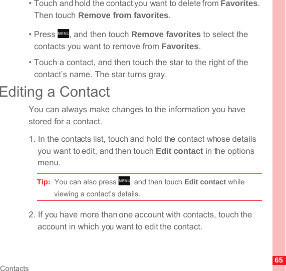 65Contacts• Touch and hold the contact you want to delete from Favorites. Then touch Remove from favorites.• Press  , and then touch Remove favorites to select the contacts you want to remove from Favorites.• Touch a contact, and then touch the star to the right of the contact’s name. The star turns gray.Editing a ContactYou can always make changes to the information you have stored for a contact.1. In the contacts list, touch and hold the contact whose details you want to edit, and then touch Edit contact in the options menu.Tip:  You can also press  , and then touch Edit contact while viewing a contact’s details.2. If you have more than one account with contacts, touch the account in which you want to edit the contact.MENUkeyMENUkey