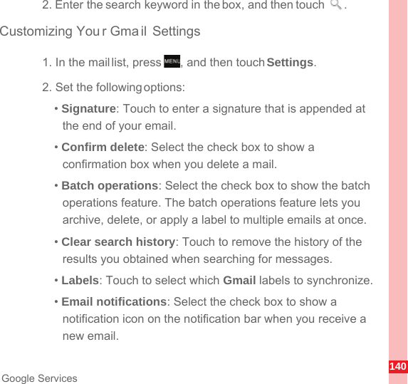 140Google Services2. Enter the search keyword in the box, and then touch  .Customizing You r Gmail Settings1. In the mail list, press  , and then touch Settings.2. Set the following options:• Signature: Touch to enter a signature that is appended at the end of your email.• Confirm delete: Select the check box to show a confirmation box when you delete a mail.• Batch operations: Select the check box to show the batch operations feature. The batch operations feature lets you archive, delete, or apply a label to multiple emails at once.• Clear search history: Touch to remove the history of the results you obtained when searching for messages.• Labels: Touch to select which Gmail labels to synchronize.• Email notifications: Select the check box to show a notification icon on the notification bar when you receive a new email.MENUkey