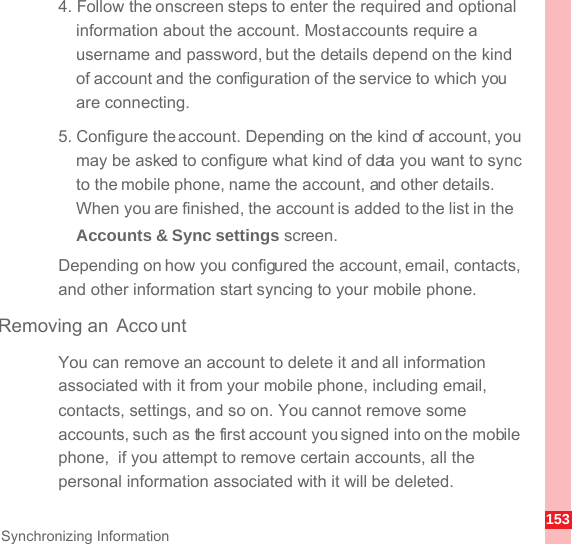 153Synchronizing Information4. Follow the onscreen steps to enter the required and optional information about the account. Most accounts require a username and password, but the details depend on the kind of account and the configuration of the service to which you are connecting.5. Configure the account. Depending on the kind of account, you may be asked to configure what kind of data you want to sync to the mobile phone, name the account, and other details. When you are finished, the account is added to the list in the Accounts &amp; Sync settings screen.Depending on how you configured the account, email, contacts, and other information start syncing to your mobile phone.Removing an  AccountYou can remove an account to delete it and all information associated with it from your mobile phone, including email, contacts, settings, and so on. You cannot remove some accounts, such as the first account you signed into on the mobile phone,  if you attempt to remove certain accounts, all the personal information associated with it will be deleted.