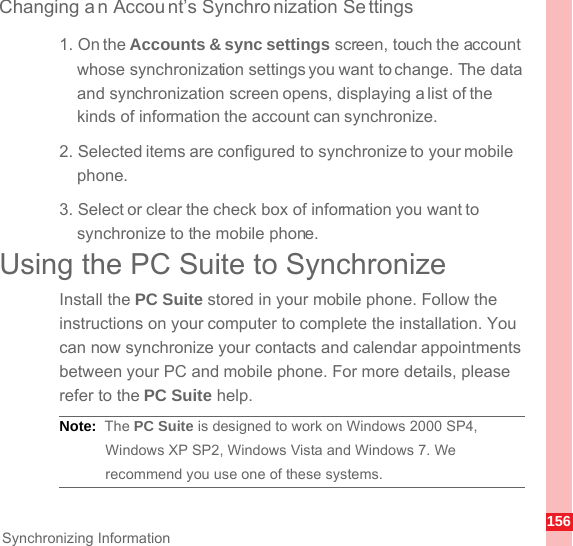 156Synchronizing InformationChanging a n Account’s Synchro nization Se ttings1. On the Accounts &amp; sync settings screen, touch the account whose synchronization settings you want to change. The data and synchronization screen opens, displaying a list of the kinds of information the account can synchronize.2. Selected items are configured to synchronize to your mobile phone.3. Select or clear the check box of information you want to synchronize to the mobile phone.Using the PC Suite to SynchronizeInstall the PC Suite stored in your mobile phone. Follow the instructions on your computer to complete the installation. You can now synchronize your contacts and calendar appointments between your PC and mobile phone. For more details, please refer to the PC Suite help.Note:  The PC Suite is designed to work on Windows 2000 SP4, Windows XP SP2, Windows Vista and Windows 7. We recommend you use one of these systems.