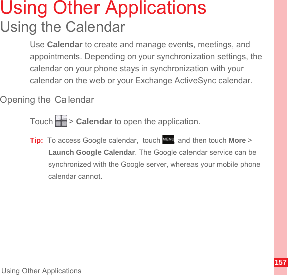 157Using Other ApplicationsUsing Other ApplicationsUsing the CalendarUse Calendar to create and manage events, meetings, and appointments. Depending on your synchronization settings, the calendar on your phone stays in synchronization with your calendar on the web or your Exchange ActiveSync calendar.Opening the  Ca lendarTouch  &gt; Calendar to open the application.Tip:  To access Google calendar,  touch  , and then touch More &gt; Launch Google Calendar. The Google calendar service can be synchronized with the Google server, whereas your mobile phone calendar cannot.MENUkey