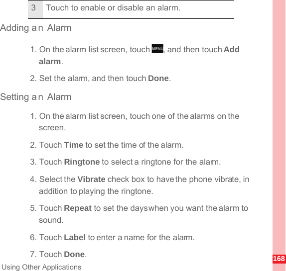 168Using Other ApplicationsAdding a n Alarm1. On the alarm list screen, touch  , and then touch Add alarm.2. Set the alarm, and then touch Done.Setting a n Alarm1. On the alarm list screen, touch one of the alarms on the screen.2. Touch Time to set the time of the alarm.3. Touch Ringtone to select a ringtone for the alarm.4. Select the Vibrate check box to have the phone vibrate, in addition to playing the ringtone.5. Touch Repeat to set the days when you want the alarm to sound.6. Touch Label to enter a name for the alarm.7. Touch Done.3 Touch to enable or disable an alarm.MENUkey