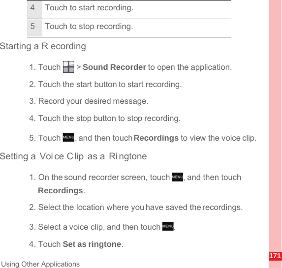 171Using Other ApplicationsStarting a R ecording1. Touch   &gt; Sound Recorder to open the application.2. Touch the start button to start recording.3. Record your desired message.4. Touch the stop button to stop recording.5. Touch  , and then touch Recordings to view the voice clip.Setting a  Voice C lip as a  Ri ngtone1. On the sound recorder screen, touch  , and then touch Recordings.2. Select the location where you have saved the recordings.3. Select a voice clip, and then touch  .4. Touch Set as ringtone.4 Touch to start recording.5 Touch to stop recording.MENUkeyMENUkeyMENUkey