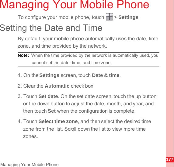 177Managing Your Mobile PhoneManaging Your Mobile PhoneTo configure your mobile phone, touch   &gt; Settings.Setting the Date and TimeBy default, your mobile phone automatically uses the date, time zone, and time provided by the network.Note:  When the time provided by the network is automatically used, you cannot set the date, time, and time zone.1. On the Settings screen, touch Date &amp; time.2. Clear the Automatic check box.3. Touch Set date. On the set date screen, touch the up button or the down button to adjust the date, month, and year, and then touch Set when the configuration is complete.4. Touch Select time zone, and then select the desired time zone from the list. Scroll down the list to view more time zones.