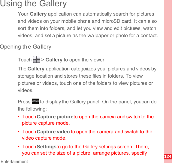 124EntertainmentUsing the GalleryYour Gallery application can automatically search for pictures and videos on your mobile phone and microSD card. It can also sort them into folders, and let you view and edit pictures, watch videos, and set a picture as the wallpaper or photo for a contact.Opening the GalleryTouch  &gt; Gallery to open the viewer.The Gallery application categorizes your pictures and videos by storage location and stores these files in folders. To view pictures or videos, touch one of the folders to view pictures or videos.Press   to display the Gallery panel. On the panel, you can do the following:•  Touch Capture pictureto open the camera and switch to the picture capture mode.•  Touch Capture video to open the camera and switch to the video capture mode.•  Touch Settingsto go to the Gallery settings screen. There, you can set the size of a picture, arrange pictures, specify MENUkey