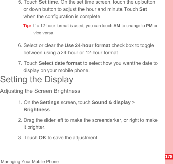 178Managing Your Mobile Phone5. Touch Set time. On the set time screen, touch the up button or down button to adjust the hour and minute. Touch Set when the configuration is complete.Tip:  If a 12-hour format is used, you can touch AM to change to PM or vice versa.6. Select or clear the Use 24-hour format check box to toggle between using a 24-hour or 12-hour format.7. Touch Select date format to select how you want the date to display on your mobile phone.Setting the DisplayAdjusting the Screen Brightness1. On the Settings screen, touch Sound &amp; display &gt; Brightness.2. Drag the slider left to make the screen darker, or right to make it brighter.3. Touch OK to save the adjustment.