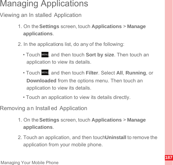 187Managing Your Mobile PhoneManaging ApplicationsViewing an In stalled Application1. On the Settings screen, touch Applications &gt; Manage applications.2. In the applications list, do any of the following:• Touch  , and then touch Sort by size. Then touch an application to view its details.• Touch  , and then touch Filter. Select All, Running, or Downloaded from the options menu. Then touch an application to view its details.• Touch an application to view its details directly.Removing an Install ed Application1. On the Settings screen, touch Applications &gt; Manage applications.2. Touch an application, and then touch Uninstall to remove the application from your mobile phone.MENUkeyMENUkey