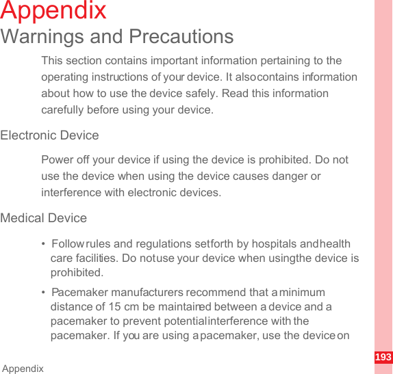 193AppendixAppendixWarnings and PrecautionsThis section contains important information pertaining to the operating instructions of your device. It also contains information about how to use the device safely. Read this information carefully before using your device.Electronic DevicePower off your device if using the device is prohibited. Do not use the device when using the device causes danger or interference with electronic devices.Medical Device•  Follow rules and regulations set forth by hospitals and health care facilities. Do not use your device when using the device is prohibited.•  Pacemaker manufacturers recommend that a minimum distance of 15 cm be maintained between a device and a pacemaker to prevent potential interference with the pacemaker. If you are using a pacemaker, use the device on 