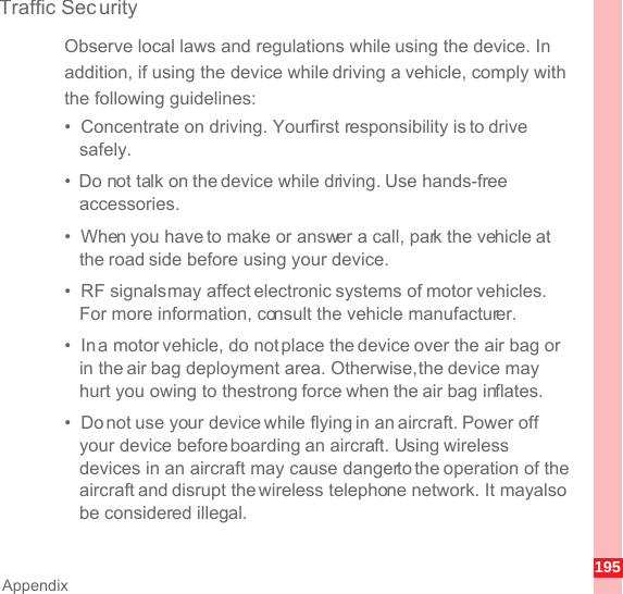 195AppendixTraffic Sec urityObserve local laws and regulations while using the device. In addition, if using the device while driving a vehicle, comply with the following guidelines:•  Concentrate on driving. Your first responsibility is to drive safely.•  Do not talk on the device while driving. Use hands-free accessories.•  When you have to make or answer a call, park the vehicle at the road side before using your device.•  RF signals may affect electronic systems of motor vehicles. For more information, consult the vehicle manufacturer.•  In a motor vehicle, do not place the device over the air bag or in the air bag deployment area. Otherwise, the device may hurt you owing to the strong force when the air bag inflates.•  Do not use your device while flying in an aircraft. Power off your device before boarding an aircraft. Using wireless devices in an aircraft may cause danger to the operation of the aircraft and disrupt the wireless telephone network. It may also be considered illegal.