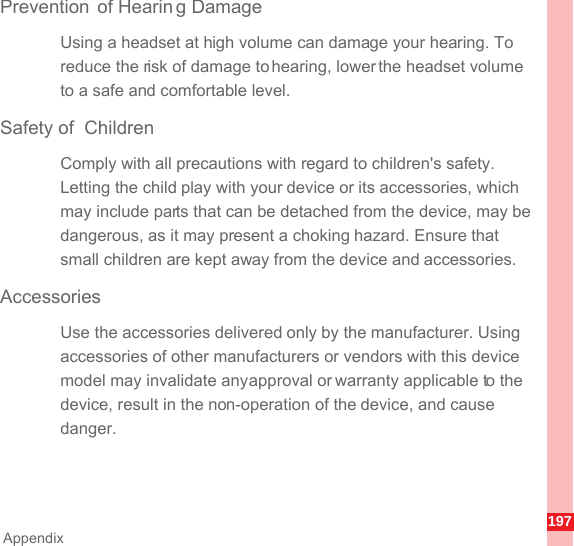 197AppendixPrevention of Hearin g DamageUsing a headset at high volume can damage your hearing. To reduce the risk of damage to hearing, lower the headset volume to a safe and comfortable level.Safety of  ChildrenComply with all precautions with regard to children&apos;s safety. Letting the child play with your device or its accessories, which may include parts that can be detached from the device, may be dangerous, as it may present a choking hazard. Ensure that small children are kept away from the device and accessories.AccessoriesUse the accessories delivered only by the manufacturer. Using accessories of other manufacturers or vendors with this device model may invalidate any approval or warranty applicable to the device, result in the non-operation of the device, and cause danger.