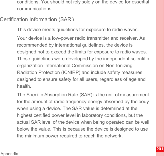 201Appendixconditions. You should not rely solely on the device for essential communications.Certification Informa tion (SAR )This device meets guidelines for exposure to radio waves.Your device is a low-power radio transmitter and receiver. As recommended by international guidelines, the device is designed not to exceed the limits for exposure to radio waves. These guidelines were developed by the independent scientific organization International Commission on Non-Ionizing Radiation Protection (ICNIRP) and include safety measures designed to ensure safety for all users, regardless of age and health.The Specific Absorption Rate (SAR) is the unit of measurement for the amount of radio frequency energy absorbed by the body when using a device. The SAR value is determined at the highest certified power level in laboratory conditions, but the actual SAR level of the device when being operated can be well below the value. This is because the device is designed to use the minimum power required to reach the network.