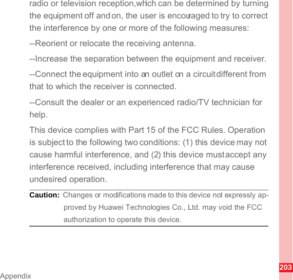 203Appendixradio or television reception,which can be determined by turning the equipment off and on, the user is encouraged to try to correct the interference by one or more of the following measures:--Reorient or relocate the receiving antenna.--Increase the separation between the equipment and receiver.--Connect the equipment into an outlet on a circuit different from that to which the receiver is connected.--Consult the dealer or an experienced radio/TV technician for help.This device complies with Part 15 of the FCC Rules. Operation is subject to the following two conditions: (1) this device may not cause harmful interference, and (2) this device must accept any interference received, including interference that may cause undesired operation.Caution:  Changes or modifications made to this device not expressly ap-proved by Huawei Technologies Co., Ltd. may void the FCC authorization to operate this device.