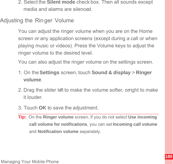 180Managing Your Mobile Phone2. Select the Silent mode check box. Then all sounds except media and alarms are silenced.Adjusting the Rin ger VolumeYou can adjust the ringer volume when you are on the Home screen or any application screens (except during a call or when playing music or videos). Press the Volume keys to adjust the ringer volume to the desired level.You can also adjust the ringer volume on the settings screen.1. On the Settings screen, touch Sound &amp; display &gt; Ringer volume.2. Drag the slider left to make the volume softer, or right to make it louder.3. Touch OK to save the adjustment.Tip:  On the Ringer volume screen, if you do not select Use incoming call volume for notifications, you can set Incoming call volume and Notification volume separately.