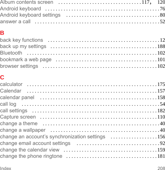 208IndexAlbum contents screen . . . . . . . . . . . . . . . . . . . . . . . . . . . . . . . .117, 120Android keyboard . . . . . . . . . . . . . . . . . . . . . . . . . . . . . . . . . . . . . . . . . . . .76Android keyboard settings  . . . . . . . . . . . . . . . . . . . . . . . . . . . . . . . . . . . .80answer a call . . . . . . . . . . . . . . . . . . . . . . . . . . . . . . . . . . . . . . . . . . . . . . . .52Bback key functions . . . . . . . . . . . . . . . . . . . . . . . . . . . . . . . . . . . . . . . . . . .12back up my settings . . . . . . . . . . . . . . . . . . . . . . . . . . . . . . . . . . . . . . . . . 188Bluetooth . . . . . . . . . . . . . . . . . . . . . . . . . . . . . . . . . . . . . . . . . . . . . . . . . .102bookmark a web page . . . . . . . . . . . . . . . . . . . . . . . . . . . . . . . . . . . . . . . 101browser settings . . . . . . . . . . . . . . . . . . . . . . . . . . . . . . . . . . . . . . . . . . . .102Ccalculator . . . . . . . . . . . . . . . . . . . . . . . . . . . . . . . . . . . . . . . . . . . . . . . . . .175Calendar  . . . . . . . . . . . . . . . . . . . . . . . . . . . . . . . . . . . . . . . . . . . . . . . . . . 157calendar panel  . . . . . . . . . . . . . . . . . . . . . . . . . . . . . . . . . . . . . . . . . . . . .158call log  . . . . . . . . . . . . . . . . . . . . . . . . . . . . . . . . . . . . . . . . . . . . . . . . . . . . .54call settings . . . . . . . . . . . . . . . . . . . . . . . . . . . . . . . . . . . . . . . . . . . . . . . .182Capture screen . . . . . . . . . . . . . . . . . . . . . . . . . . . . . . . . . . . . . . . . . . . . . 110change a theme . . . . . . . . . . . . . . . . . . . . . . . . . . . . . . . . . . . . . . . . . . . . .40change a wallpaper . . . . . . . . . . . . . . . . . . . . . . . . . . . . . . . . . . . . . . . . . .40change an account’s synchronization settings  . . . . . . . . . . . . . . . . . .156change email account settings  . . . . . . . . . . . . . . . . . . . . . . . . . . . . . . . .92change the calendar view . . . . . . . . . . . . . . . . . . . . . . . . . . . . . . . . . . . . 159change the phone ringtone . . . . . . . . . . . . . . . . . . . . . . . . . . . . . . . . . . . 181