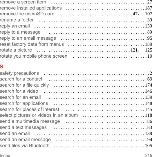 215Indexremove a screen item  . . . . . . . . . . . . . . . . . . . . . . . . . . . . . . . . . . . . . . . . 27remove installed applications . . . . . . . . . . . . . . . . . . . . . . . . . . . . . . . . . 187remove the microSD card . . . . . . . . . . . . . . . . . . . . . . . . . . . . . . .47, 107rename a folder  . . . . . . . . . . . . . . . . . . . . . . . . . . . . . . . . . . . . . . . . . . . . .39reply an email . . . . . . . . . . . . . . . . . . . . . . . . . . . . . . . . . . . . . . . . . . . . . .139reply to a message  . . . . . . . . . . . . . . . . . . . . . . . . . . . . . . . . . . . . . . . . . .89reply to an email message . . . . . . . . . . . . . . . . . . . . . . . . . . . . . . . . . . . .95reset factory data from menus . . . . . . . . . . . . . . . . . . . . . . . . . . . . . . . .189rotate a picture . . . . . . . . . . . . . . . . . . . . . . . . . . . . . . . . . . . . . . . 121, 125rotate you mobile phone screen  . . . . . . . . . . . . . . . . . . . . . . . . . . . . . . .19Ssafety precautions  . . . . . . . . . . . . . . . . . . . . . . . . . . . . . . . . . . . . . . . . . . . . 2search for a contact . . . . . . . . . . . . . . . . . . . . . . . . . . . . . . . . . . . . . . . . . .69search for a file quickly . . . . . . . . . . . . . . . . . . . . . . . . . . . . . . . . . . . . . .174search for a video  . . . . . . . . . . . . . . . . . . . . . . . . . . . . . . . . . . . . . . . . . .146search for an email  . . . . . . . . . . . . . . . . . . . . . . . . . . . . . . . . . . . . . . . . .139search for applications  . . . . . . . . . . . . . . . . . . . . . . . . . . . . . . . . . . . . . .148search for places of interest . . . . . . . . . . . . . . . . . . . . . . . . . . . . . . . . . .145select pictures or videos in an album . . . . . . . . . . . . . . . . . . . . . . . . . .118send a multimedia message  . . . . . . . . . . . . . . . . . . . . . . . . . . . . . . . . . .86send a text messages . . . . . . . . . . . . . . . . . . . . . . . . . . . . . . . . . . . . . . . .83send an email . . . . . . . . . . . . . . . . . . . . . . . . . . . . . . . . . . . . . . . . . . . . . .138send an email message  . . . . . . . . . . . . . . . . . . . . . . . . . . . . . . . . . . . . . . 94send files via Bluetooth . . . . . . . . . . . . . . . . . . . . . . . . . . . . . . . . . . . . . . 105