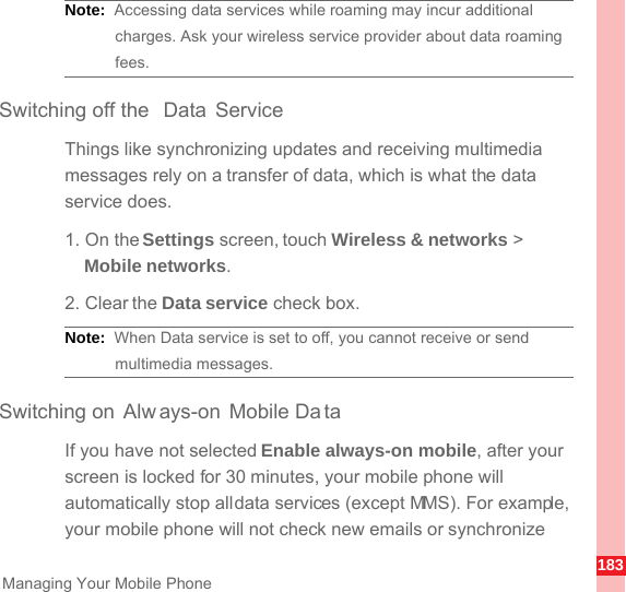 183Managing Your Mobile PhoneNote:  Accessing data services while roaming may incur additional charges. Ask your wireless service provider about data roaming fees.Switching off the  Data ServiceThings like synchronizing updates and receiving multimedia messages rely on a transfer of data, which is what the data service does.1. On the Settings screen, touch Wireless &amp; networks &gt; Mobile networks.2. Clear the Data service check box.Note:  When Data service is set to off, you cannot receive or send multimedia messages.Switching on Alw ays-on Mobile Da taIf you have not selected Enable always-on mobile, after your screen is locked for 30 minutes, your mobile phone will automatically stop all data services (except MMS). For example, your mobile phone will not check new emails or synchronize 