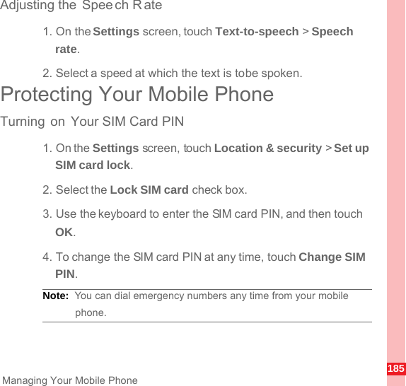185Managing Your Mobile PhoneAdjusting the Spee ch R ate1. On the Settings screen, touch Text-to-speech &gt; Speech rate.2. Select a speed at which the text is to be spoken.Protecting Your Mobile PhoneTurning on Your SIM Card PIN1. On the Settings screen, touch Location &amp; security &gt; Set up SIM card lock.2. Select the Lock SIM card check box.3. Use the keyboard to enter the SIM card PIN, and then touch OK.4. To change the SIM card PIN at any time, touch Change SIM PIN.Note:  You can dial emergency numbers any time from your mobile phone.
