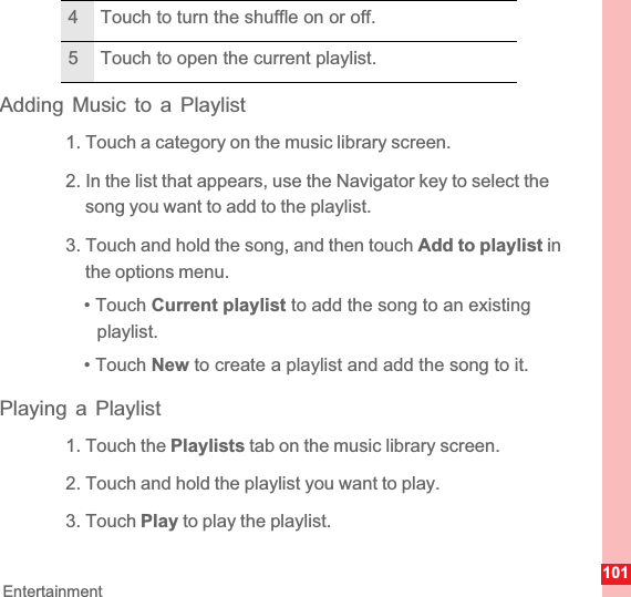 101EntertainmentAdding Music to a Playlist1. Touch a category on the music library screen.2. In the list that appears, use the Navigator key to select the song you want to add to the playlist.3. Touch and hold the song, and then touch Add to playlist in the options menu.• Touch Current playlist to add the song to an existing playlist.• Touch New to create a playlist and add the song to it.Playing a Playlist1. Touch the Playlists tab on the music library screen.2. Touch and hold the playlist you want to play.3. Touch Play to play the playlist.4 Touch to turn the shuffle on or off.5 Touch to open the current playlist.