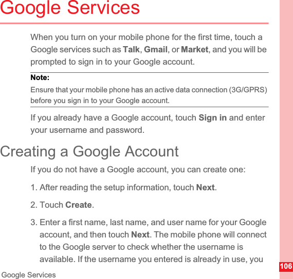 106Google ServicesGoogle ServicesWhen you turn on your mobile phone for the first time, touch a Google services such as Talk,Gmail, or Market, and you will be prompted to sign in to your Google account.Note:  Ensure that your mobile phone has an active data connection (3G/GPRS) before you sign in to your Google account.If you already have a Google account, touch Sign in and enter your username and password.Creating a Google AccountIf you do not have a Google account, you can create one:1. After reading the setup information, touch Next.2. Touch Create.3. Enter a first name, last name, and user name for your Google account, and then touch Next. The mobile phone will connect to the Google server to check whether the username is available. If the username you entered is already in use, you 