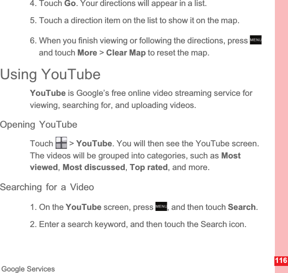 116Google Services4. Touch Go. Your directions will appear in a list.5. Touch a direction item on the list to show it on the map.6. When you finish viewing or following the directions, press and touch More &gt; Clear Map to reset the map.Using YouTubeYouTube is Google’s free online video streaming service for viewing, searching for, and uploading videos.Opening YouTubeTouch  &gt; YouTube. You will then see the YouTube screen. The videos will be grouped into categories, such as Most viewed,Most discussed,Top rated, and more.Searching for a Video1. On the YouTube screen, press  , and then touch Search.2. Enter a search keyword, and then touch the Search icon.MENUkeyMENUkey