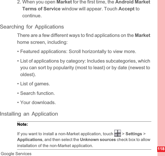 118Google Services2. When you open Market for the first time, the Android Market Terms of Service window will appear. Touch Accept to continue.Searching for ApplicationsThere are a few different ways to find applications on the Markethome screen, including:• Featured applications: Scroll horizontally to view more.• List of applications by category: Includes subcategories, which you can sort by popularity (most to least) or by date (newest to oldest).• List of games.• Search function.• Your downloads.Installing an ApplicationNote:  If you want to install a non-Market application, touch   &gt; Settings &gt; Applications, and then select the Unknown sources check box to allow installation of the non-Market application.