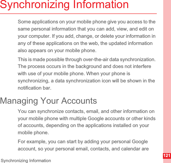 121Synchronizing InformationSynchronizing InformationSome applications on your mobile phone give you access to the same personal information that you can add, view, and edit on your computer. If you add, change, or delete your information in any of these applications on the web, the updated information also appears on your mobile phone.This is made possible through over-the-air data synchronization. The process occurs in the background and does not interfere with use of your mobile phone. When your phone is synchronizing, a data synchronization icon will be shown in the notification bar.Managing Your AccountsYou can synchronize contacts, email, and other information on your mobile phone with multiple Google accounts or other kinds of accounts, depending on the applications installed on your mobile phone.For example, you can start by adding your personal Google account, so your personal email, contacts, and calendar are 