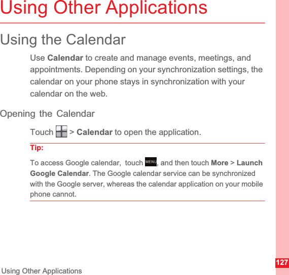 127Using Other ApplicationsUsing Other ApplicationsUsing the CalendarUse Calendar to create and manage events, meetings, and appointments. Depending on your synchronization settings, the calendar on your phone stays in synchronization with your calendar on the web.Opening the CalendarTouch  &gt; Calendar to open the application.Tip:  To access Google calendar,  touch  , and then touch More &gt; LaunchGoogle Calendar. The Google calendar service can be synchronized with the Google server, whereas the calendar application on your mobile phone cannot.MENUkey