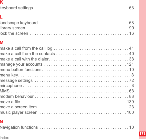 Index173Kkeyboard settings  . . . . . . . . . . . . . . . . . . . . . . . . . . . . . . . . . . . . . . . . 63Llandscape keyboard  . . . . . . . . . . . . . . . . . . . . . . . . . . . . . . . . . . . . . . 63library screen. . . . . . . . . . . . . . . . . . . . . . . . . . . . . . . . . . . . . . . . . . . . 99lock the screen  . . . . . . . . . . . . . . . . . . . . . . . . . . . . . . . . . . . . . . . . . . 16Mmake a call from the call log . . . . . . . . . . . . . . . . . . . . . . . . . . . . . . . . 41make a call from the contacts . . . . . . . . . . . . . . . . . . . . . . . . . . . . . . . 40make a call with the dialer . . . . . . . . . . . . . . . . . . . . . . . . . . . . . . . . . . 38manage your accounts  . . . . . . . . . . . . . . . . . . . . . . . . . . . . . . . . . . . 121menu button functions . . . . . . . . . . . . . . . . . . . . . . . . . . . . . . . . . . . . . 10menu key. . . . . . . . . . . . . . . . . . . . . . . . . . . . . . . . . . . . . . . . . . . . . . . . 8message settings  . . . . . . . . . . . . . . . . . . . . . . . . . . . . . . . . . . . . . . . . 72mircophone . . . . . . . . . . . . . . . . . . . . . . . . . . . . . . . . . . . . . . . . . . . . . . 8MMS . . . . . . . . . . . . . . . . . . . . . . . . . . . . . . . . . . . . . . . . . . . . . . . . . . 68modem behaviour . . . . . . . . . . . . . . . . . . . . . . . . . . . . . . . . . . . . . . . . 88move a file . . . . . . . . . . . . . . . . . . . . . . . . . . . . . . . . . . . . . . . . . . . . . 139move a screen item . . . . . . . . . . . . . . . . . . . . . . . . . . . . . . . . . . . . . . . 23music player screen  . . . . . . . . . . . . . . . . . . . . . . . . . . . . . . . . . . . . . 100NNavigation functions  . . . . . . . . . . . . . . . . . . . . . . . . . . . . . . . . . . . . . . 10