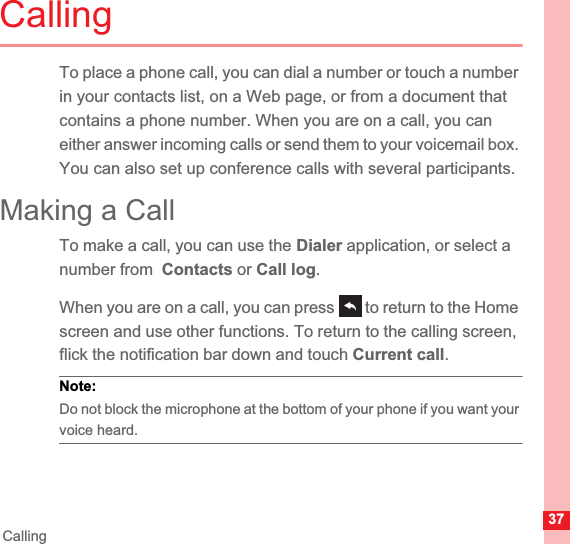 37CallingCallingTo place a phone call, you can dial a number or touch a number in your contacts list, on a Web page, or from a document that contains a phone number. When you are on a call, you can either answer incoming calls or send them to your voicemail box. You can also set up conference calls with several participants.Making a CallTo make a call, you can use the Dialer application, or select a number from  Contacts or Call log.When you are on a call, you can press   to return to the Home screen and use other functions. To return to the calling screen, flick the notification bar down and touch Current call.Note:  Do not block the microphone at the bottom of your phone if you want your voice heard.