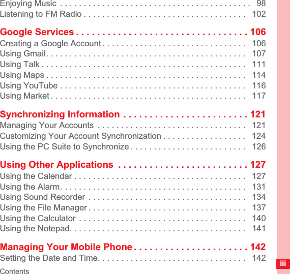 ContentsiiiEnjoying Music  . . . . . . . . . . . . . . . . . . . . . . . . . . . . . . . . . . . . . . . . .   98Listening to FM Radio . . . . . . . . . . . . . . . . . . . . . . . . . . . . . . . . . . .   102Google Services . . . . . . . . . . . . . . . . . . . . . . . . . . . . . . . . . 106Creating a Google Account . . . . . . . . . . . . . . . . . . . . . . . . . . . . . . .   106Using Gmail. . . . . . . . . . . . . . . . . . . . . . . . . . . . . . . . . . . . . . . . . . .   107Using Talk . . . . . . . . . . . . . . . . . . . . . . . . . . . . . . . . . . . . . . . . . . . .   111Using Maps . . . . . . . . . . . . . . . . . . . . . . . . . . . . . . . . . . . . . . . . . . .   114Using YouTube . . . . . . . . . . . . . . . . . . . . . . . . . . . . . . . . . . . . . . . .   116Using Market . . . . . . . . . . . . . . . . . . . . . . . . . . . . . . . . . . . . . . . . . .   117Synchronizing Information . . . . . . . . . . . . . . . . . . . . . . . . 121Managing Your Accounts  . . . . . . . . . . . . . . . . . . . . . . . . . . . . . . . .   121Customizing Your Account Synchronization . . . . . . . . . . . . . . . . . .   124Using the PC Suite to Synchronize . . . . . . . . . . . . . . . . . . . . . . . . .   126Using Other Applications  . . . . . . . . . . . . . . . . . . . . . . . . . 127Using the Calendar . . . . . . . . . . . . . . . . . . . . . . . . . . . . . . . . . . . . .   127Using the Alarm. . . . . . . . . . . . . . . . . . . . . . . . . . . . . . . . . . . . . . . .   131Using Sound Recorder  . . . . . . . . . . . . . . . . . . . . . . . . . . . . . . . . . .   134Using the File Manager . . . . . . . . . . . . . . . . . . . . . . . . . . . . . . . . . .   137Using the Calculator  . . . . . . . . . . . . . . . . . . . . . . . . . . . . . . . . . . . .   140Using the Notepad. . . . . . . . . . . . . . . . . . . . . . . . . . . . . . . . . . . . . .   141Managing Your Mobile Phone . . . . . . . . . . . . . . . . . . . . . . 142Setting the Date and Time. . . . . . . . . . . . . . . . . . . . . . . . . . . . . . . .   142