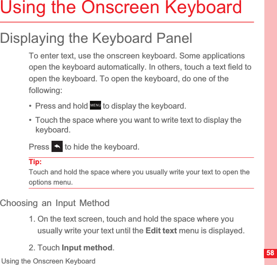 58Using the Onscreen KeyboardUsing the Onscreen KeyboardDisplaying the Keyboard PanelTo enter text, use the onscreen keyboard. Some applications open the keyboard automatically. In others, touch a text field to open the keyboard. To open the keyboard, do one of the following:•  Press and hold   to display the keyboard.•  Touch the space where you want to write text to display the keyboard.Press   to hide the keyboard.Tip:  Touch and hold the space where you usually write your text to open the options menu.Choosing an Input Method1. On the text screen, touch and hold the space where you usually write your text until the Edit text menu is displayed.2. Touch Input method.MENUkey