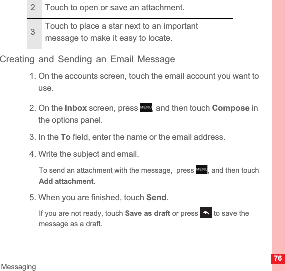 76MessagingCreating and Sending an Email Message1. On the accounts screen, touch the email account you want to use.2. On the Inbox screen, press  , and then touch Compose in the options panel.3. In the To field, enter the name or the email address.4. Write the subject and email.To send an attachment with the message,  press  , and then touch Add attachment.5. When you are finished, touch Send.If you are not ready, touch Save as draft or press   to save the message as a draft.2 Touch to open or save an attachment.3Touch to place a star next to an important message to make it easy to locate.MENUkeyMENUkey