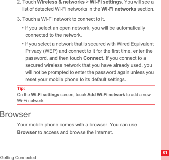 81Getting Connected2. Touch Wireless &amp; networks &gt; Wi-Fi settings. You will see a list of detected Wi-Fi networks in the Wi-Fi networks section.3. Touch a Wi-Fi network to connect to it.• If you select an open network, you will be automatically connected to the network.• If you select a network that is secured with Wired Equivalent Privacy (WEP) and connect to it for the first time, enter the password, and then touch Connect. If you connect to a secured wireless network that you have already used, you will not be prompted to enter the password again unless you reset your mobile phone to its default settings.Tip:  On the Wi-Fi settings screen, touch Add Wi-Fi network to add a new Wi-Fi network.BrowserYour mobile phone comes with a browser. You can use Browser to access and browse the Internet.