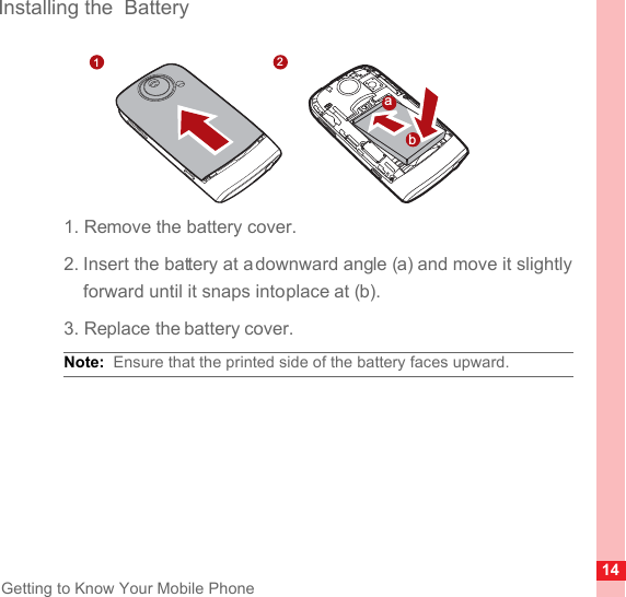 14Getting to Know Your Mobile PhoneInstalling the  Battery1. Remove the battery cover.2. Insert the battery at a downward angle (a) and move it slightly forward until it snaps into place at (b).3. Replace the battery cover.Note:  Ensure that the printed side of the battery faces upward.21ba