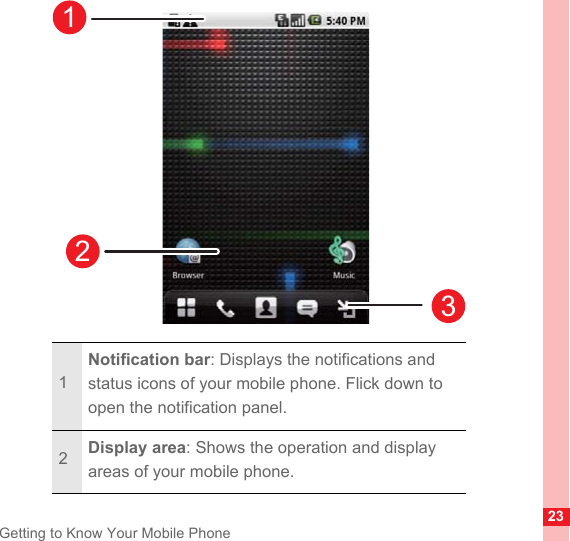 23Getting to Know Your Mobile Phone1Notification bar: Displays the notifications and status icons of your mobile phone. Flick down to open the notification panel.2Display area: Shows the operation and display areas of your mobile phone.123