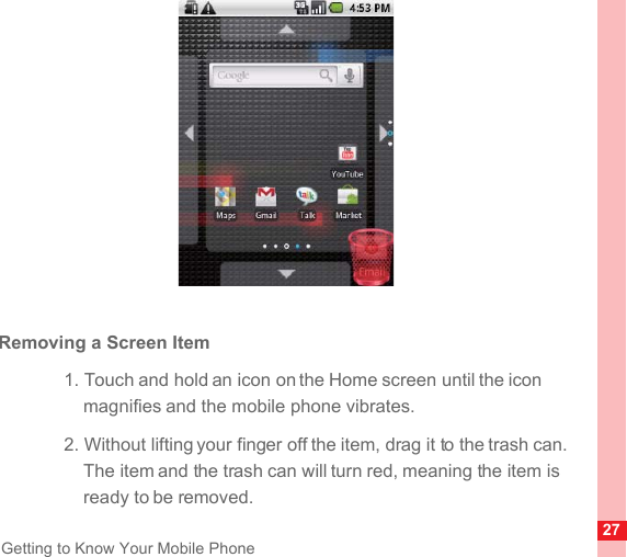 27Getting to Know Your Mobile PhoneRemoving a Screen Item1. Touch and hold an icon on the Home screen until the icon magnifies and the mobile phone vibrates.2. Without lifting your finger off the item, drag it to the trash can. The item and the trash can will turn red, meaning the item is ready to be removed.
