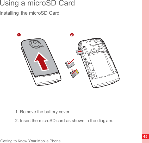 45Getting to Know Your Mobile PhoneUsing a microSD CardInstalling the microSD Card1. Remove the battery cover.2. Insert the microSD card as shown in the diagram.1 2