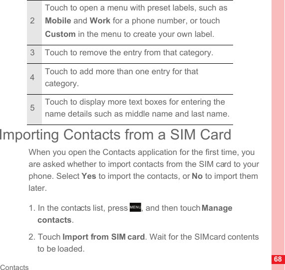 68ContactsImporting Contacts from a SIM CardWhen you open the Contacts application for the first time, you are asked whether to import contacts from the SIM card to your phone. Select Yes to import the contacts, or No to import them later.1. In the contacts list, press  , and then touch Manage contacts.2. Touch Import from SIM card. Wait for the SIM card contents to be loaded.2Touch to open a menu with preset labels, such as Mobile and Work for a phone number, or touch Custom in the menu to create your own label.3 Touch to remove the entry from that category.4Touch to add more than one entry for that category.5Touch to display more text boxes for entering the name details such as middle name and last name.MENUkey