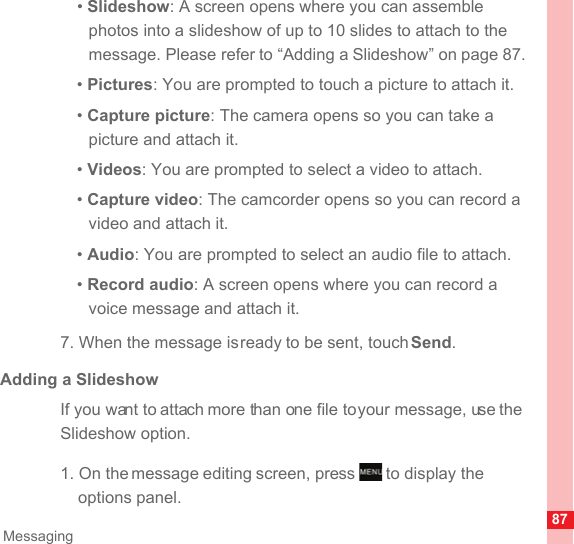 87Messaging• Slideshow: A screen opens where you can assemble photos into a slideshow of up to 10 slides to attach to the message. Please refer to “Adding a Slideshow” on page 87.• Pictures: You are prompted to touch a picture to attach it.• Capture picture: The camera opens so you can take a picture and attach it.• Videos: You are prompted to select a video to attach.• Capture video: The camcorder opens so you can record a video and attach it.• Audio: You are prompted to select an audio file to attach.• Record audio: A screen opens where you can record a voice message and attach it. 7. When the message is ready to be sent, touch Send.Adding a SlideshowIf you want to attach more than one file to your message, use the Slideshow option.1. On the message editing screen, press   to display the options panel.MENUkey