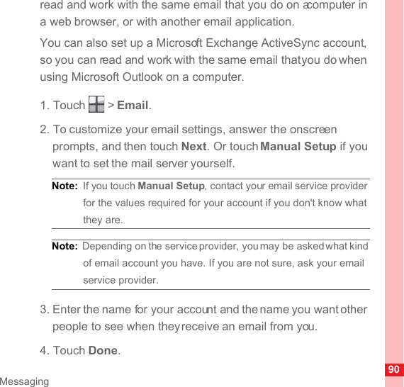 90Messagingread and work with the same email that you do on a computer in a web browser, or with another email application.You can also set up a Microsoft Exchange ActiveSync account, so you can read and work with the same email that you do when using Microsoft Outlook on a computer.1. Touch   &gt; Email. 2. To customize your email settings, answer the onscreen prompts, and then touch Next. Or touch Manual Setup if you want to set the mail server yourself.Note:  If you touch Manual Setup, contact your email service provider for the values required for your account if you don&apos;t know what they are.Note:  Depending on the service provider, you may be asked what kind of email account you have. If you are not sure, ask your email service provider.3. Enter the name for your account and the name you want other people to see when they receive an email from you.4. Touch Done. 