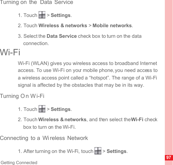 97Getting ConnectedTurning on  the  Data Service1. Touch   &gt; Settings.2. Touch Wireless &amp; networks &gt; Mobile networks.3. Select the Data Service check box to turn on the data connection.Wi-FiWi-Fi (WLAN) gives you wireless access to broadband Internet access. To use Wi-Fi on your mobile phone, you need access to a wireless access point called a “hotspot”. The range of a Wi-Fi signal is affected by the obstacles that may be in its way.Turning O n W i-Fi1. Touch   &gt; Settings.2. Touch Wireless &amp; networks, and then select the Wi-Fi check box to turn on the Wi-Fi.Connecting to a  Wi reless Network1. After turning on the Wi-Fi, touch   &gt; Settings.