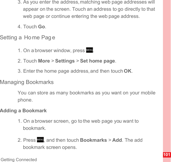 101Getting Connected3. As you enter the address, matching web page addresses will appear on the screen. Touch an address to go directly to that web page or continue entering the web page address.4. Touch Go.Setting a  Ho me Pag e1. On a browser window, press  .2. Touch More &gt; Settings &gt; Set home page.3. Enter the home page address, and then touch OK.Managing BookmarksYou can store as many bookmarks as you want on your mobile phone.Adding a Bookmark1. On a browser screen, go to the web page you want to bookmark.2. Press  , and then touch Bookmarks &gt; Add. The add bookmark screen opens.MENUkeyMENUkey